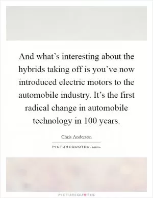 And what’s interesting about the hybrids taking off is you’ve now introduced electric motors to the automobile industry. It’s the first radical change in automobile technology in 100 years Picture Quote #1