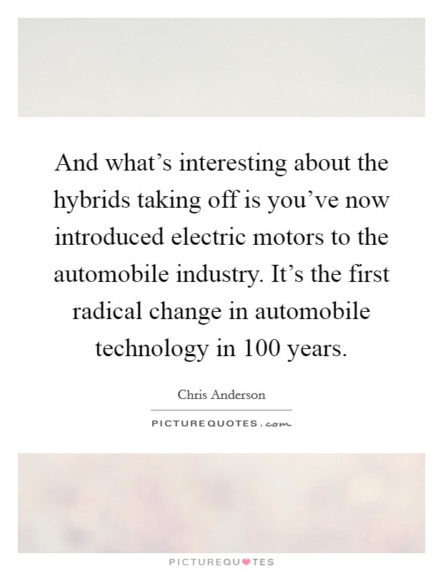 And what's interesting about the hybrids taking off is you've now introduced electric motors to the automobile industry. It's the first radical change in automobile technology in 100 years. Picture Quote #1