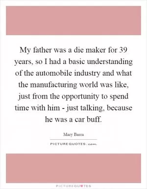 My father was a die maker for 39 years, so I had a basic understanding of the automobile industry and what the manufacturing world was like, just from the opportunity to spend time with him - just talking, because he was a car buff Picture Quote #1