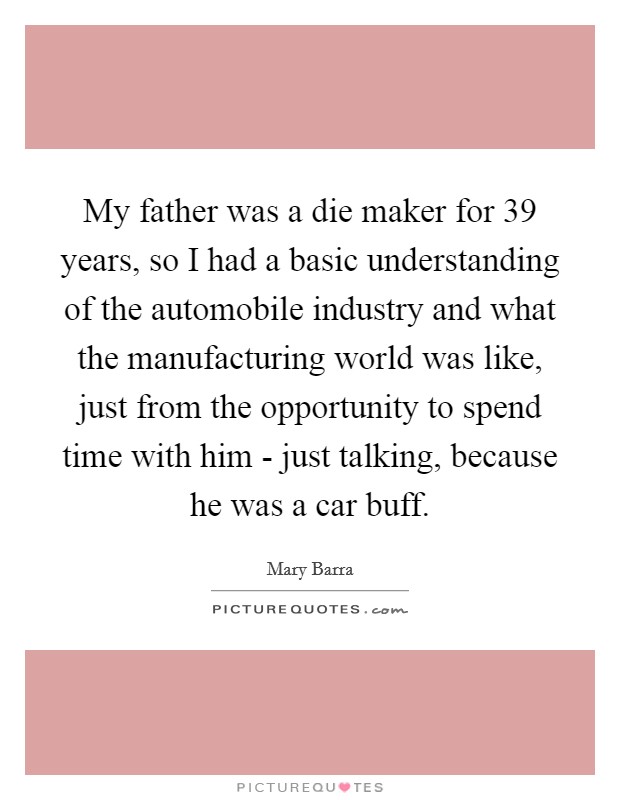 My father was a die maker for 39 years, so I had a basic understanding of the automobile industry and what the manufacturing world was like, just from the opportunity to spend time with him - just talking, because he was a car buff. Picture Quote #1