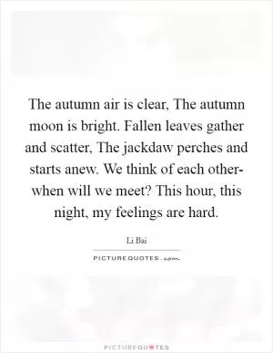 The autumn air is clear, The autumn moon is bright. Fallen leaves gather and scatter, The jackdaw perches and starts anew. We think of each other- when will we meet? This hour, this night, my feelings are hard Picture Quote #1