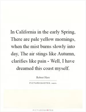 In California in the early Spring, There are pale yellow mornings, when the mist burns slowly into day, The air stings like Autumn, clarifies like pain - Well, I have dreamed this coast myself Picture Quote #1
