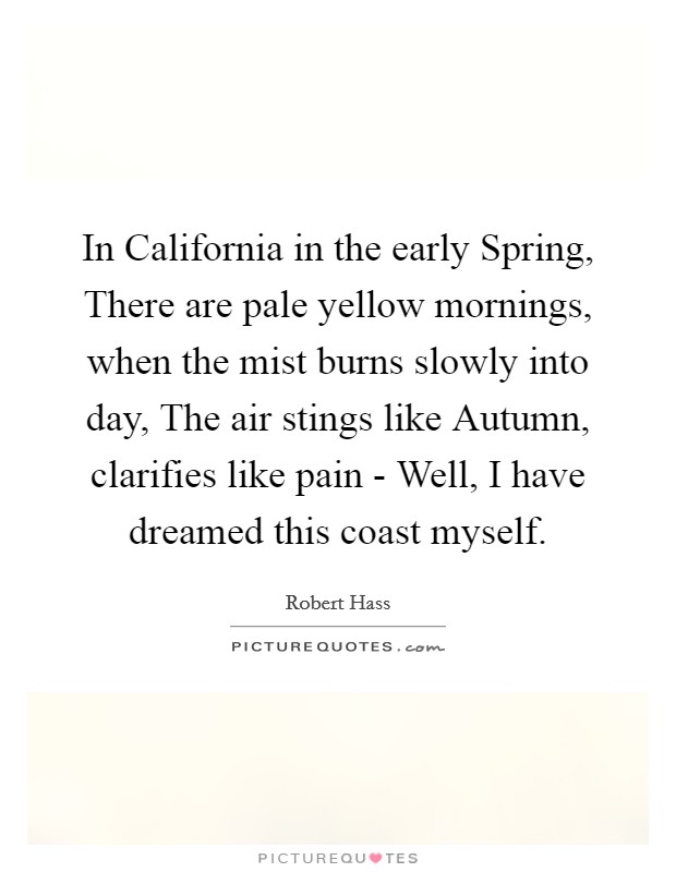 In California in the early Spring, There are pale yellow mornings, when the mist burns slowly into day, The air stings like Autumn, clarifies like pain - Well, I have dreamed this coast myself. Picture Quote #1