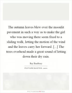 The autumn leaves blew over the moonlit pavement in such a way as to make the girl who was moving there seem fixed to a sliding walk, letting the motion of the wind and the leaves carry her forward. [...] The trees overhead made a great sound of letting down their dry rain Picture Quote #1