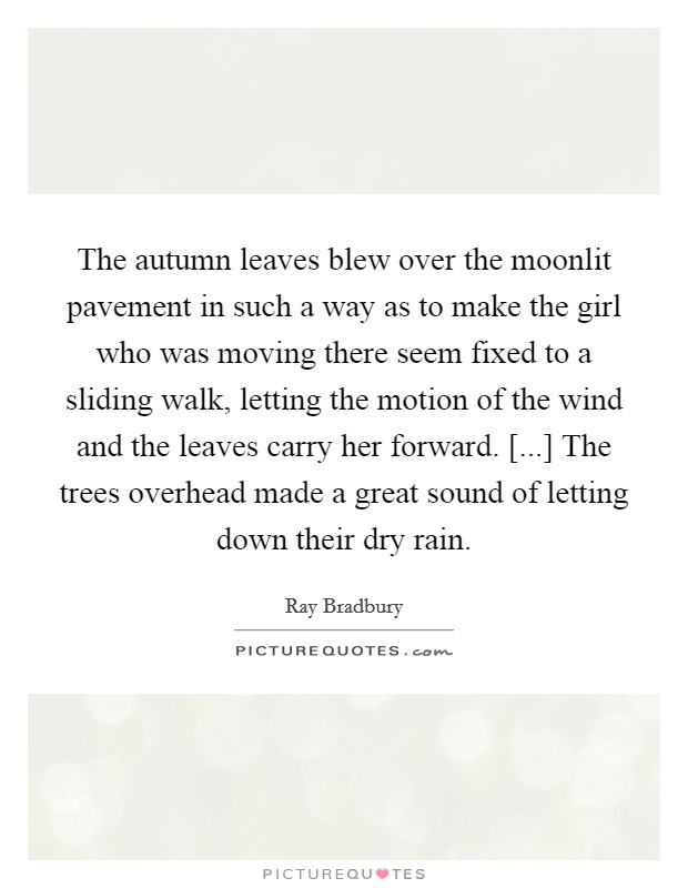 The autumn leaves blew over the moonlit pavement in such a way as to make the girl who was moving there seem fixed to a sliding walk, letting the motion of the wind and the leaves carry her forward. [...] The trees overhead made a great sound of letting down their dry rain. Picture Quote #1