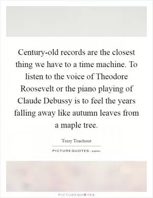 Century-old records are the closest thing we have to a time machine. To listen to the voice of Theodore Roosevelt or the piano playing of Claude Debussy is to feel the years falling away like autumn leaves from a maple tree Picture Quote #1