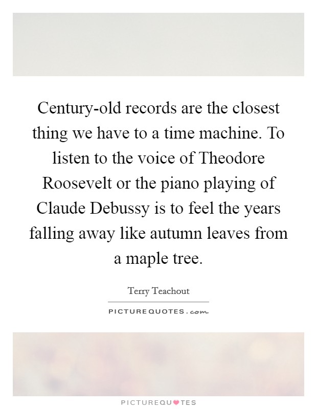 Century-old records are the closest thing we have to a time machine. To listen to the voice of Theodore Roosevelt or the piano playing of Claude Debussy is to feel the years falling away like autumn leaves from a maple tree. Picture Quote #1