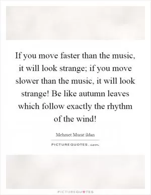 If you move faster than the music, it will look strange; if you move slower than the music, it will look strange! Be like autumn leaves which follow exactly the rhythm of the wind! Picture Quote #1