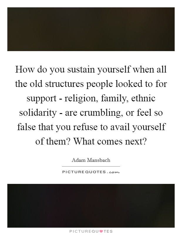 How do you sustain yourself when all the old structures people looked to for support - religion, family, ethnic solidarity - are crumbling, or feel so false that you refuse to avail yourself of them? What comes next? Picture Quote #1