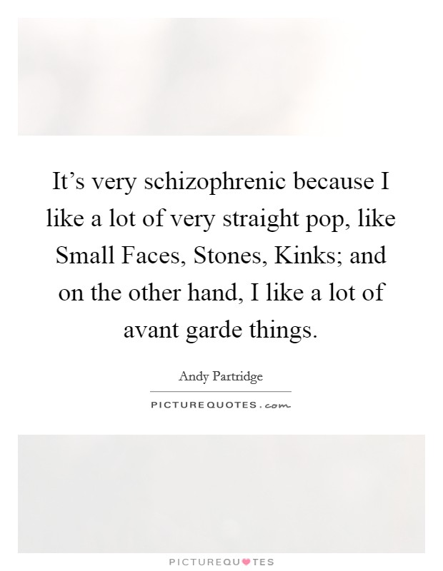 It's very schizophrenic because I like a lot of very straight pop, like Small Faces, Stones, Kinks; and on the other hand, I like a lot of avant garde things. Picture Quote #1