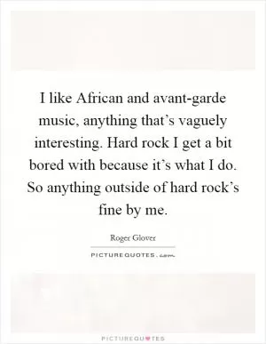 I like African and avant-garde music, anything that’s vaguely interesting. Hard rock I get a bit bored with because it’s what I do. So anything outside of hard rock’s fine by me Picture Quote #1