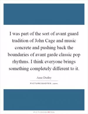 I was part of the sort of avant guard tradition of John Cage and music concrete and pushing back the boundaries of avant garde classic pop rhythms. I think everyone brings something completely different to it Picture Quote #1