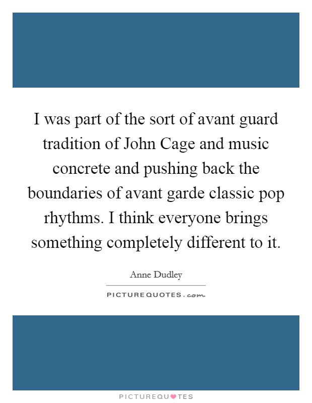 I was part of the sort of avant guard tradition of John Cage and music concrete and pushing back the boundaries of avant garde classic pop rhythms. I think everyone brings something completely different to it. Picture Quote #1