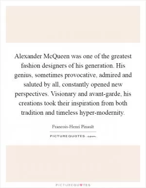 Alexander McQueen was one of the greatest fashion designers of his generation. His genius, sometimes provocative, admired and saluted by all, constantly opened new perspectives. Visionary and avant-garde, his creations took their inspiration from both tradition and timeless hyper-modernity Picture Quote #1