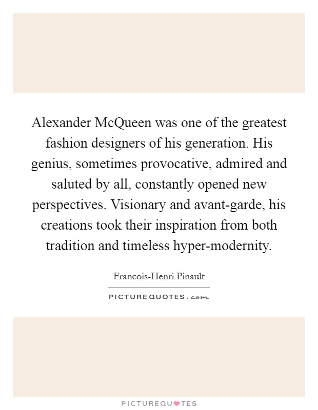 Alexander McQueen was one of the greatest fashion designers of his generation. His genius, sometimes provocative, admired and saluted by all, constantly opened new perspectives. Visionary and avant-garde, his creations took their inspiration from both tradition and timeless hyper-modernity. Picture Quote #1