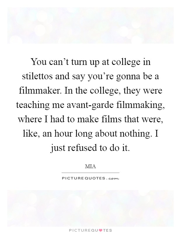 You can't turn up at college in stilettos and say you're gonna be a filmmaker. In the college, they were teaching me avant-garde filmmaking, where I had to make films that were, like, an hour long about nothing. I just refused to do it. Picture Quote #1