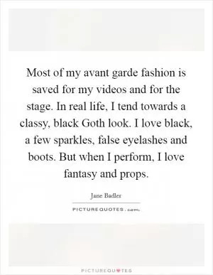 Most of my avant garde fashion is saved for my videos and for the stage. In real life, I tend towards a classy, black Goth look. I love black, a few sparkles, false eyelashes and boots. But when I perform, I love fantasy and props Picture Quote #1