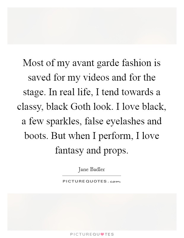 Most of my avant garde fashion is saved for my videos and for the stage. In real life, I tend towards a classy, black Goth look. I love black, a few sparkles, false eyelashes and boots. But when I perform, I love fantasy and props. Picture Quote #1