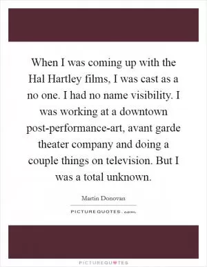 When I was coming up with the Hal Hartley films, I was cast as a no one. I had no name visibility. I was working at a downtown post-performance-art, avant garde theater company and doing a couple things on television. But I was a total unknown Picture Quote #1