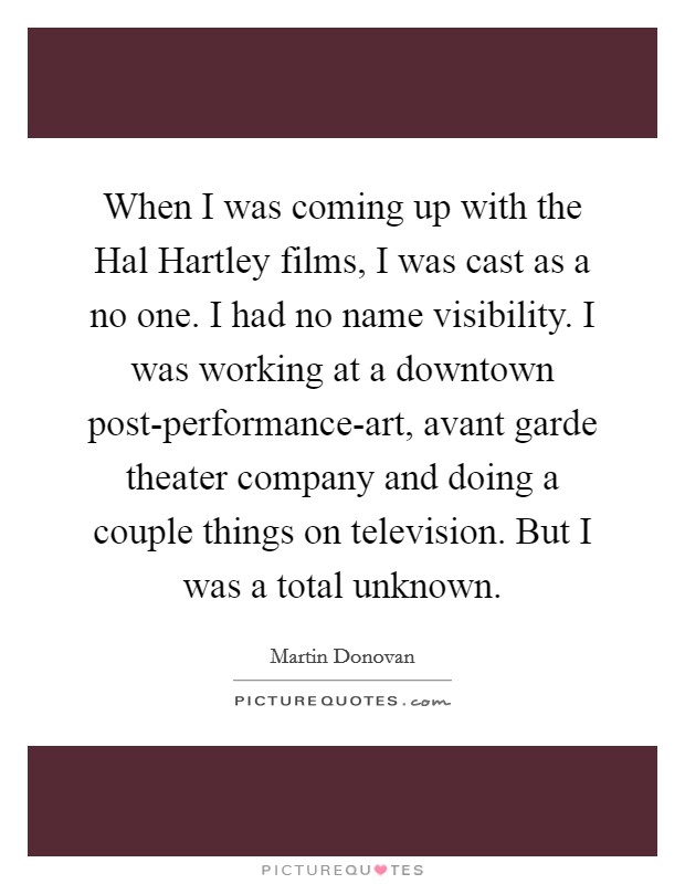 When I was coming up with the Hal Hartley films, I was cast as a no one. I had no name visibility. I was working at a downtown post-performance-art, avant garde theater company and doing a couple things on television. But I was a total unknown. Picture Quote #1