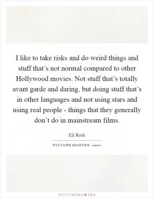 I like to take risks and do weird things and stuff that’s not normal compared to other Hollywood movies. Not stuff that’s totally avant garde and daring, but doing stuff that’s in other languages and not using stars and using real people - things that they generally don’t do in mainstream films Picture Quote #1