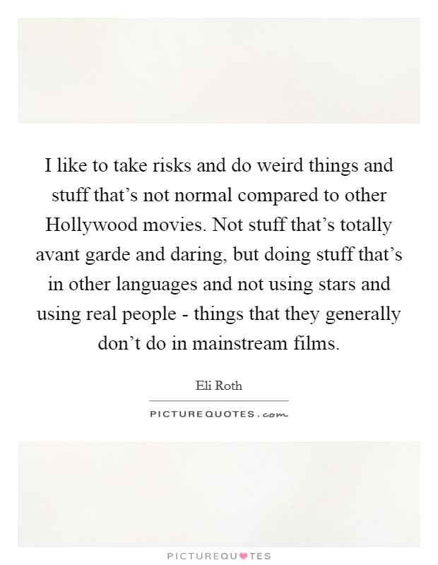 I like to take risks and do weird things and stuff that's not normal compared to other Hollywood movies. Not stuff that's totally avant garde and daring, but doing stuff that's in other languages and not using stars and using real people - things that they generally don't do in mainstream films. Picture Quote #1