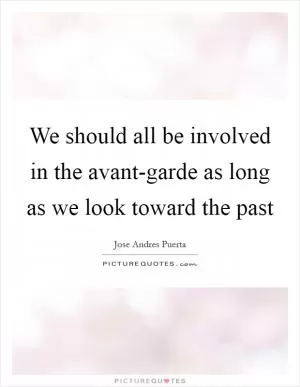 We should all be involved in the avant-garde as long as we look toward the past Picture Quote #1