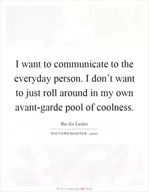 I want to communicate to the everyday person. I don’t want to just roll around in my own avant-garde pool of coolness Picture Quote #1