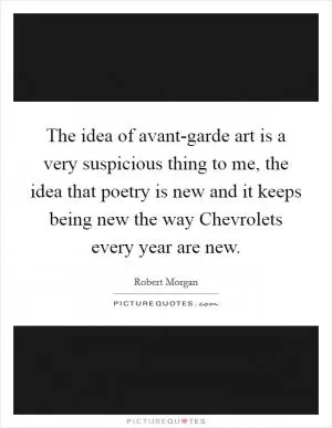 The idea of avant-garde art is a very suspicious thing to me, the idea that poetry is new and it keeps being new the way Chevrolets every year are new Picture Quote #1