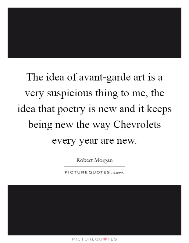 The idea of avant-garde art is a very suspicious thing to me, the idea that poetry is new and it keeps being new the way Chevrolets every year are new. Picture Quote #1