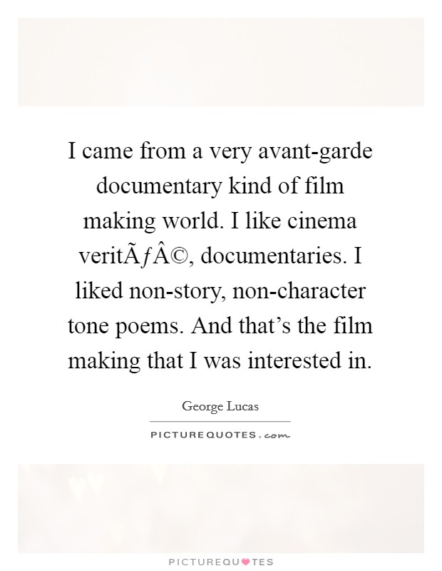 I came from a very avant-garde documentary kind of film making world. I like cinema veritÃƒÂ©, documentaries. I liked non-story, non-character tone poems. And that's the film making that I was interested in. Picture Quote #1