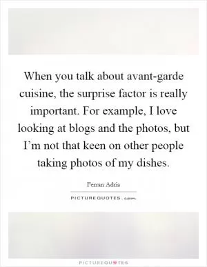When you talk about avant-garde cuisine, the surprise factor is really important. For example, I love looking at blogs and the photos, but I’m not that keen on other people taking photos of my dishes Picture Quote #1
