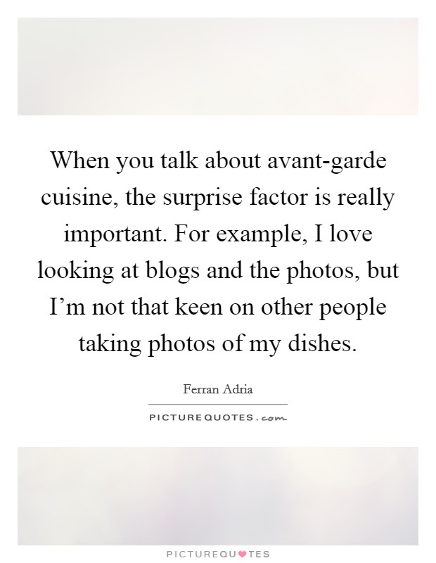 When you talk about avant-garde cuisine, the surprise factor is really important. For example, I love looking at blogs and the photos, but I'm not that keen on other people taking photos of my dishes. Picture Quote #1