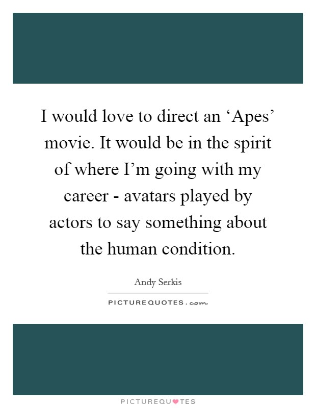 I would love to direct an ‘Apes' movie. It would be in the spirit of where I'm going with my career - avatars played by actors to say something about the human condition. Picture Quote #1