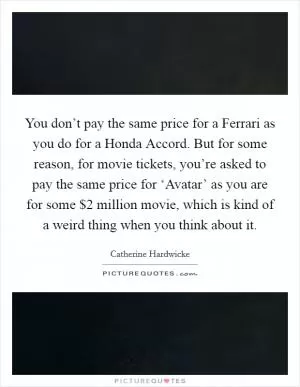 You don’t pay the same price for a Ferrari as you do for a Honda Accord. But for some reason, for movie tickets, you’re asked to pay the same price for ‘Avatar’ as you are for some $2 million movie, which is kind of a weird thing when you think about it Picture Quote #1