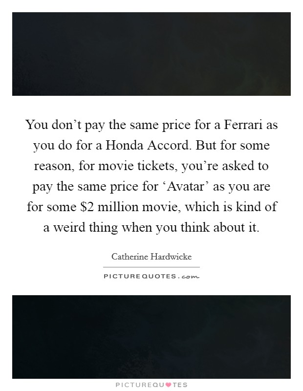 You don't pay the same price for a Ferrari as you do for a Honda Accord. But for some reason, for movie tickets, you're asked to pay the same price for ‘Avatar' as you are for some $2 million movie, which is kind of a weird thing when you think about it. Picture Quote #1