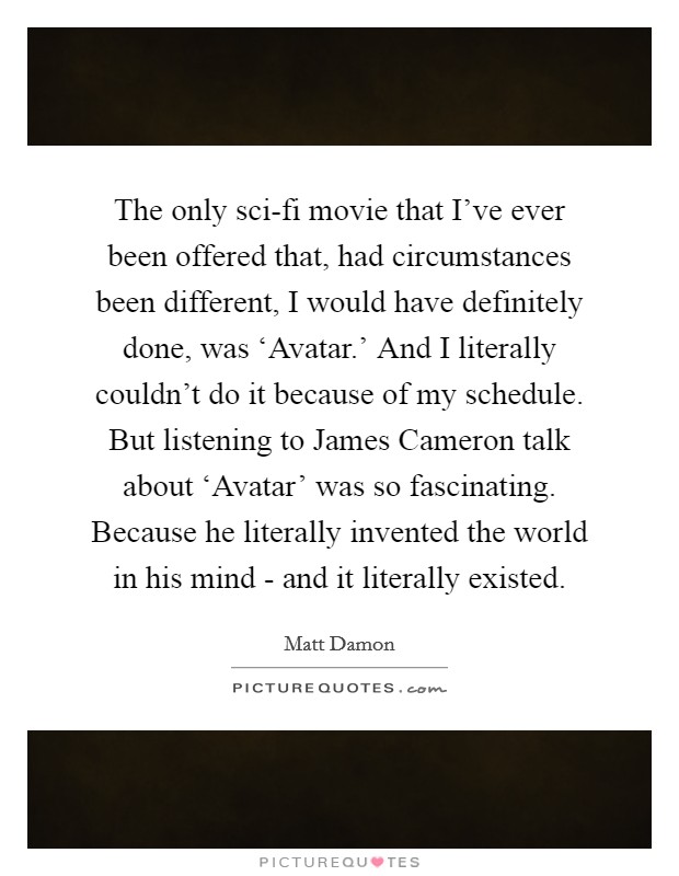 The only sci-fi movie that I've ever been offered that, had circumstances been different, I would have definitely done, was ‘Avatar.' And I literally couldn't do it because of my schedule. But listening to James Cameron talk about ‘Avatar' was so fascinating. Because he literally invented the world in his mind - and it literally existed. Picture Quote #1