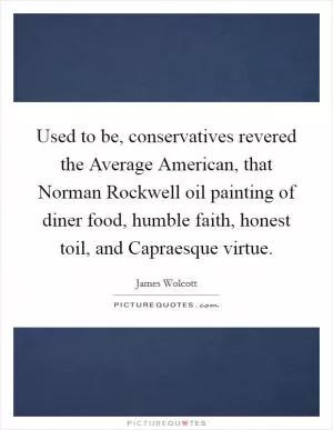 Used to be, conservatives revered the Average American, that Norman Rockwell oil painting of diner food, humble faith, honest toil, and Capraesque virtue Picture Quote #1