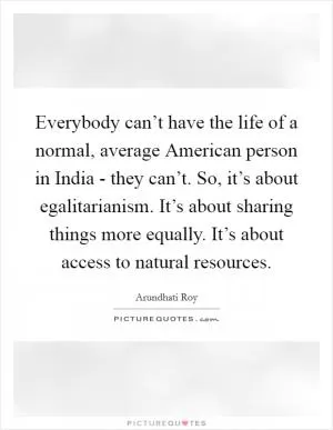 Everybody can’t have the life of a normal, average American person in India - they can’t. So, it’s about egalitarianism. It’s about sharing things more equally. It’s about access to natural resources Picture Quote #1