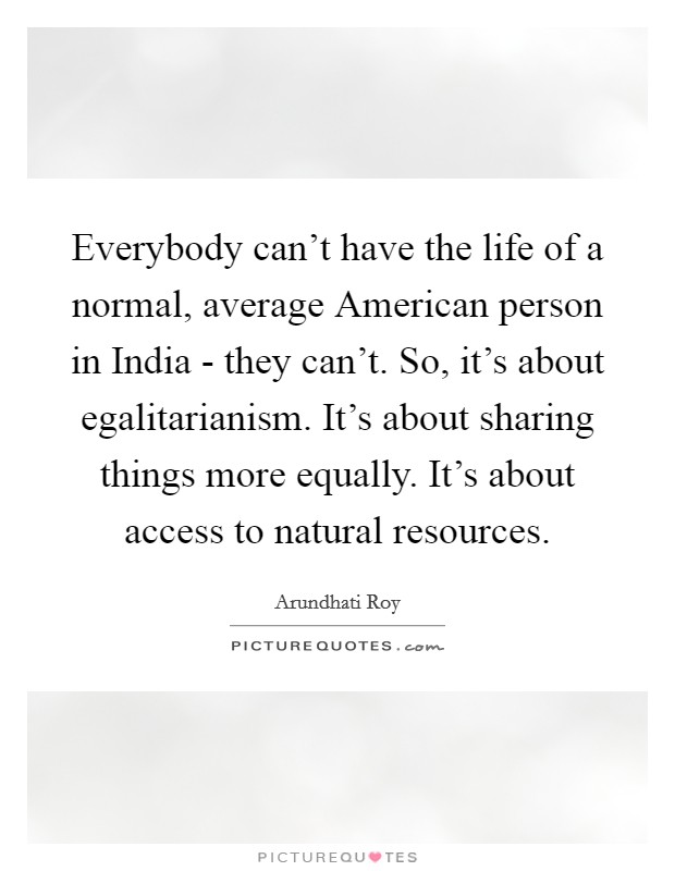 Everybody can't have the life of a normal, average American person in India - they can't. So, it's about egalitarianism. It's about sharing things more equally. It's about access to natural resources. Picture Quote #1