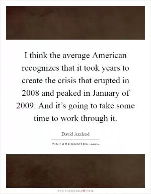 I think the average American recognizes that it took years to create the crisis that erupted in 2008 and peaked in January of 2009. And it’s going to take some time to work through it Picture Quote #1