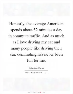 Honestly, the average American spends about 52 minutes a day in commute traffic. And as much as I love driving my car and many people like driving their car, commuting has never been fun for me Picture Quote #1