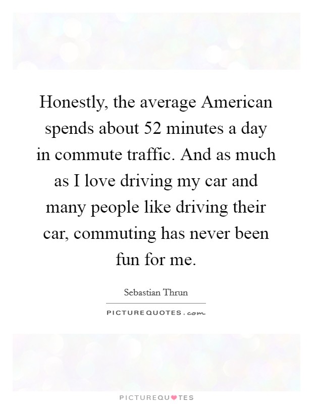 Honestly, the average American spends about 52 minutes a day in commute traffic. And as much as I love driving my car and many people like driving their car, commuting has never been fun for me. Picture Quote #1