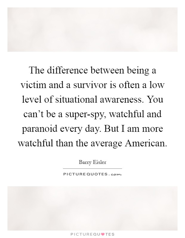 The difference between being a victim and a survivor is often a low level of situational awareness. You can't be a super-spy, watchful and paranoid every day. But I am more watchful than the average American. Picture Quote #1