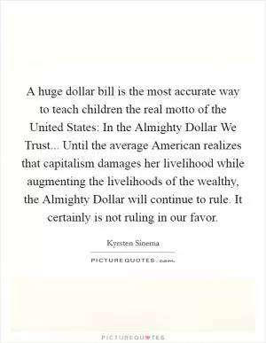 A huge dollar bill is the most accurate way to teach children the real motto of the United States: In the Almighty Dollar We Trust... Until the average American realizes that capitalism damages her livelihood while augmenting the livelihoods of the wealthy, the Almighty Dollar will continue to rule. It certainly is not ruling in our favor Picture Quote #1