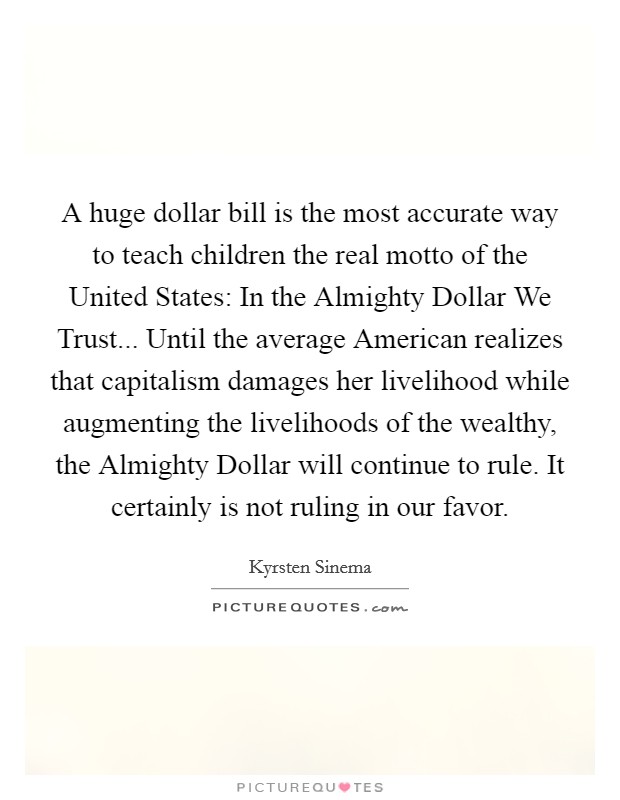 A huge dollar bill is the most accurate way to teach children the real motto of the United States: In the Almighty Dollar We Trust... Until the average American realizes that capitalism damages her livelihood while augmenting the livelihoods of the wealthy, the Almighty Dollar will continue to rule. It certainly is not ruling in our favor. Picture Quote #1