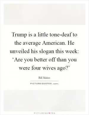 Trump is a little tone-deaf to the average American. He unveiled his slogan this week: ‘Are you better off than you were four wives ago?’ Picture Quote #1