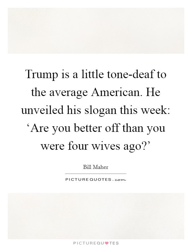 Trump is a little tone-deaf to the average American. He unveiled his slogan this week: ‘Are you better off than you were four wives ago?' Picture Quote #1