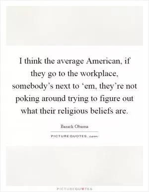 I think the average American, if they go to the workplace, somebody’s next to ‘em, they’re not poking around trying to figure out what their religious beliefs are Picture Quote #1