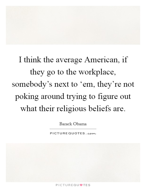 I think the average American, if they go to the workplace, somebody's next to ‘em, they're not poking around trying to figure out what their religious beliefs are. Picture Quote #1